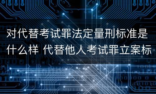 对代替考试罪法定量刑标准是什么样 代替他人考试罪立案标准