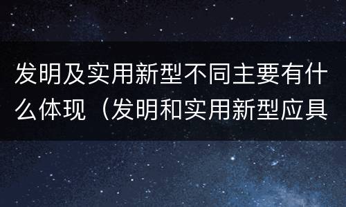 发明及实用新型不同主要有什么体现（发明和实用新型应具有新颖性的含义）