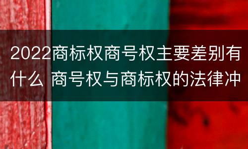2022商标权商号权主要差别有什么 商号权与商标权的法律冲突与解决