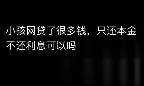 小孩网贷了很多钱，只还本金不还利息可以吗