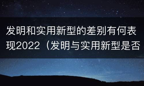 发明和实用新型的差别有何表现2022（发明与实用新型是否具有实用性）