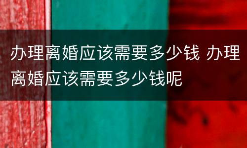 办理离婚应该需要多少钱 办理离婚应该需要多少钱呢