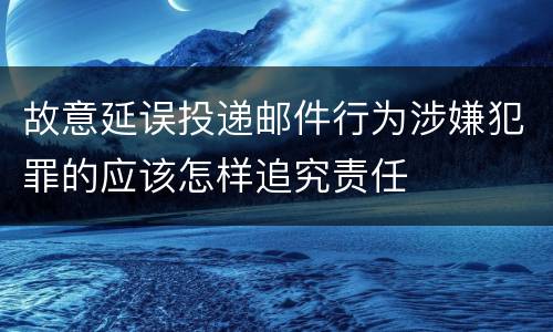 故意延误投递邮件行为涉嫌犯罪的应该怎样追究责任