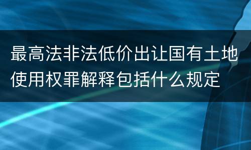 最高法非法低价出让国有土地使用权罪解释包括什么规定