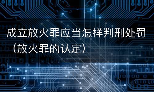 成立放火罪应当怎样判刑处罚（放火罪的认定）