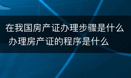 在我国房产证办理步骤是什么 办理房产证的程序是什么