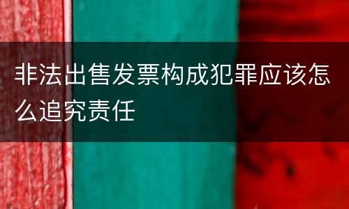 非法出售发票构成犯罪应该怎么追究责任