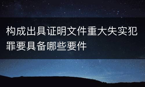 构成出具证明文件重大失实犯罪要具备哪些要件
