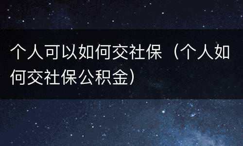 个人可以如何交社保（个人如何交社保公积金）