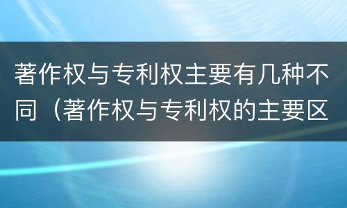 著作权与专利权主要有几种不同（著作权与专利权的主要区别是什么）