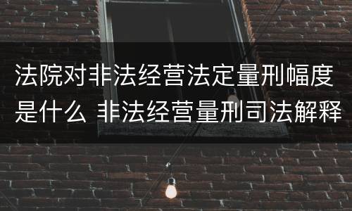 法院对非法经营法定量刑幅度是什么 非法经营量刑司法解释