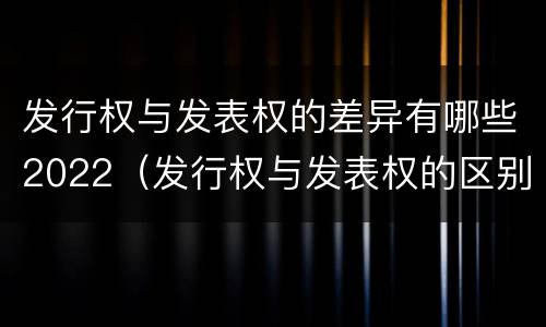 发行权与发表权的差异有哪些2022（发行权与发表权的区别）