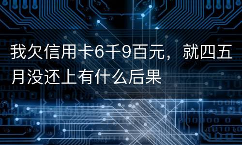 我欠信用卡6千9百元，就四五月没还上有什么后果