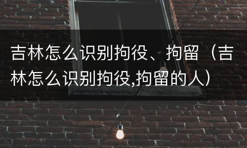 吉林怎么识别拘役、拘留（吉林怎么识别拘役,拘留的人）