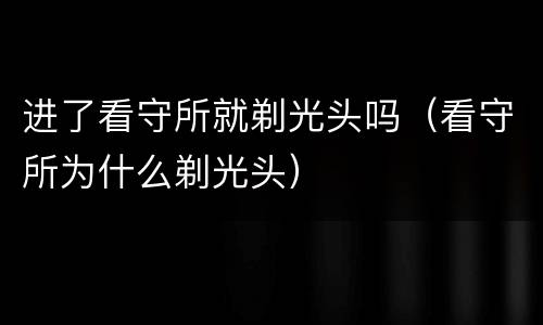 进了看守所就剃光头吗（看守所为什么剃光头）