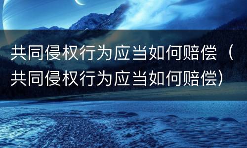 共同侵权行为应当如何赔偿（共同侵权行为应当如何赔偿）