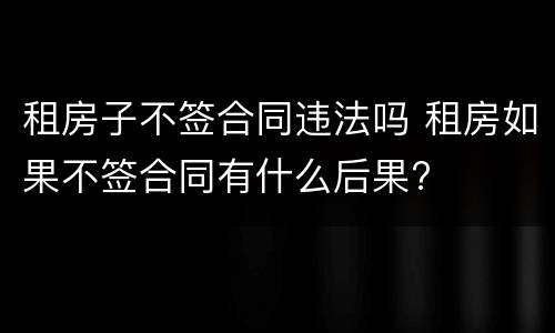 租房子不签合同违法吗 租房如果不签合同有什么后果?