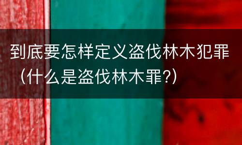 到底要怎样定义盗伐林木犯罪（什么是盗伐林木罪?）