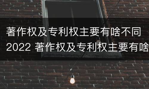 著作权及专利权主要有啥不同2022 著作权及专利权主要有啥不同2022年的