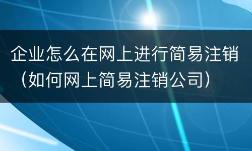 企业怎么在网上进行简易注销（如何网上简易注销公司）
