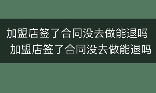 加盟店签了合同没去做能退吗 加盟店签了合同没去做能退吗怎么退
