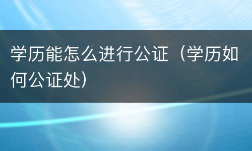 学历能怎么进行公证（学历如何公证处）