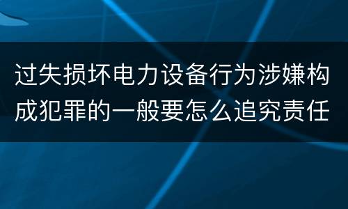 过失损坏电力设备行为涉嫌构成犯罪的一般要怎么追究责任