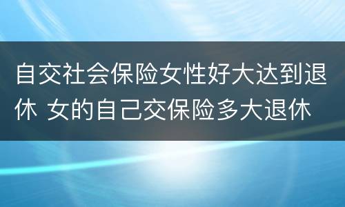 自交社会保险女性好大达到退休 女的自己交保险多大退休