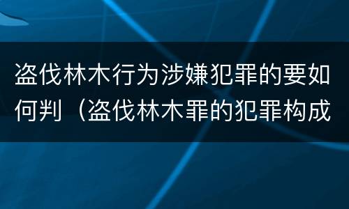盗伐林木行为涉嫌犯罪的要如何判（盗伐林木罪的犯罪构成）