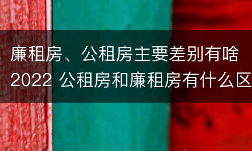 廉租房、公租房主要差别有啥2022 公租房和廉租房有什么区别?2019年的