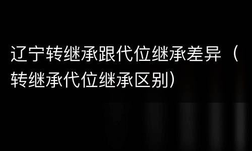 辽宁转继承跟代位继承差异（转继承代位继承区别）