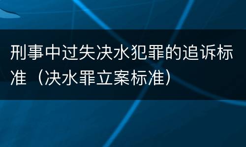 刑事中过失决水犯罪的追诉标准（决水罪立案标准）