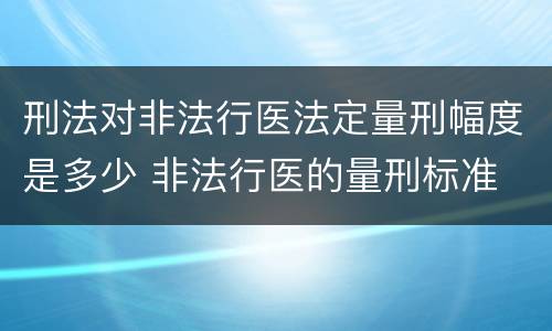 刑法对非法行医法定量刑幅度是多少 非法行医的量刑标准