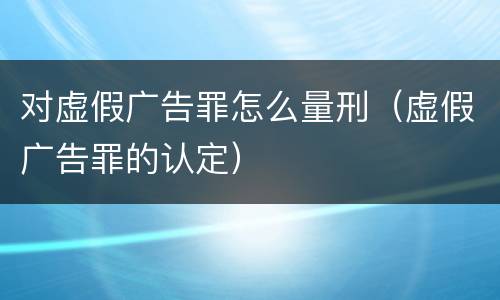 对虚假广告罪怎么量刑（虚假广告罪的认定）