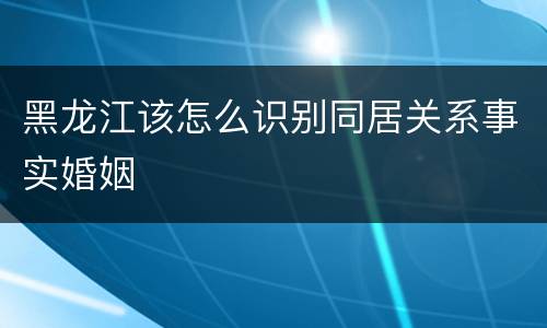 黑龙江该怎么识别同居关系事实婚姻