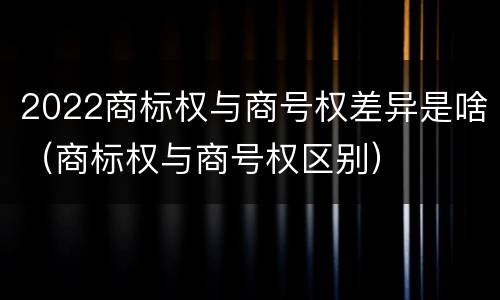 2022商标权与商号权差异是啥（商标权与商号权区别）