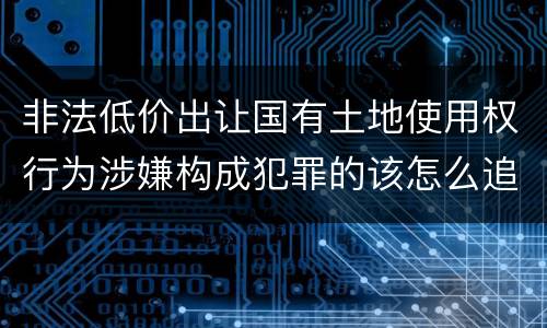 非法低价出让国有土地使用权行为涉嫌构成犯罪的该怎么追究刑事责任