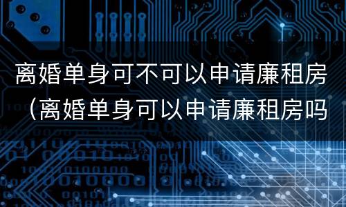 离婚单身可不可以申请廉租房（离婚单身可以申请廉租房吗）