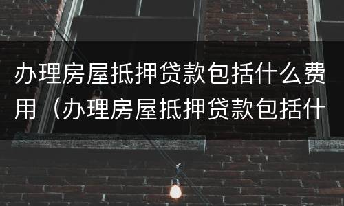 办理房屋抵押贷款包括什么费用（办理房屋抵押贷款包括什么费用和手续费）