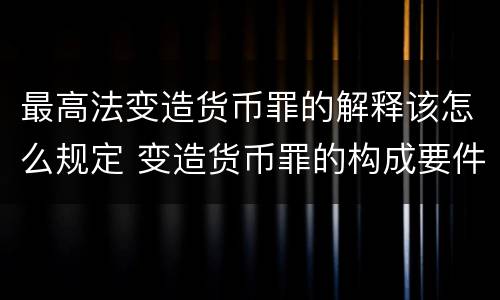 最高法变造货币罪的解释该怎么规定 变造货币罪的构成要件