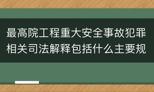 最高院工程重大安全事故犯罪相关司法解释包括什么主要规定