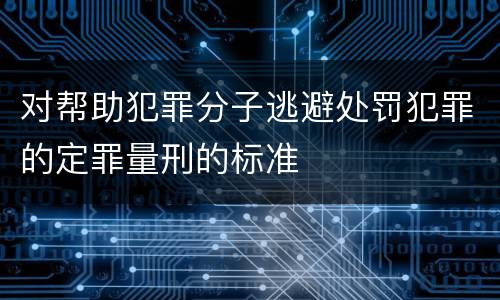 对帮助犯罪分子逃避处罚犯罪的定罪量刑的标准