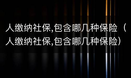 人缴纳社保,包含哪几种保险（人缴纳社保,包含哪几种保险）