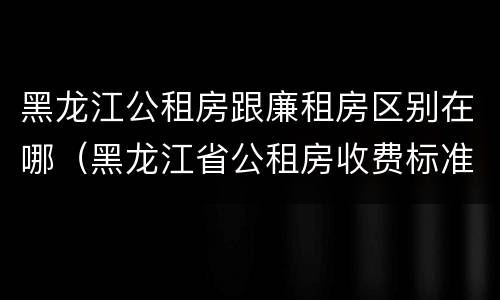 黑龙江公租房跟廉租房区别在哪（黑龙江省公租房收费标准）