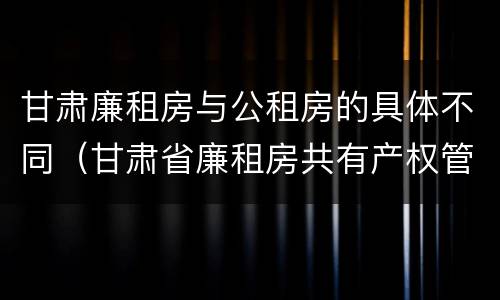 甘肃廉租房与公租房的具体不同（甘肃省廉租房共有产权管理办法）