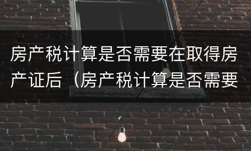 房产税计算是否需要在取得房产证后（房产税计算是否需要在取得房产证后缴纳）