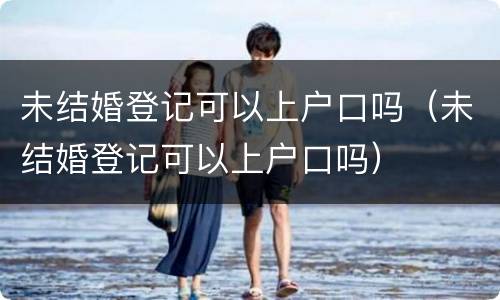 未结婚登记可以上户口吗（未结婚登记可以上户口吗）