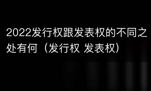 2022发行权跟发表权的不同之处有何（发行权 发表权）