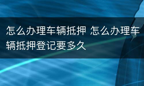 怎么办理车辆抵押 怎么办理车辆抵押登记要多久