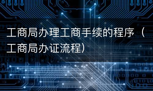 工商局办理工商手续的程序（工商局办证流程）